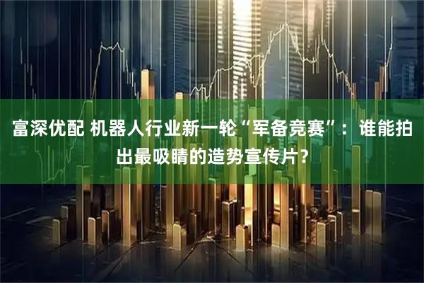 富深优配 机器人行业新一轮“军备竞赛”：谁能拍出最吸睛的造势宣传片？