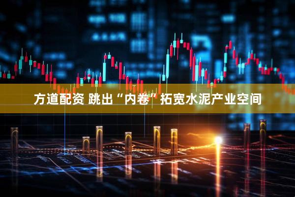 方道配资 跳出“内卷”拓宽水泥产业空间