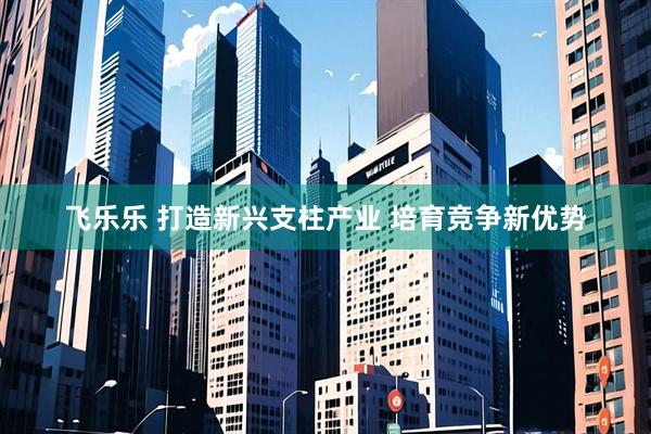飞乐乐 打造新兴支柱产业 培育竞争新优势